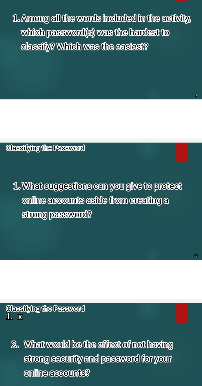 Among all the words included in the activity, 
which password(s) was the hardest to 
classify? Which was the easiest? 
Classifying the Password 
1. What suggestions can you give to protect 
online accounts aside from creating a 
strong password? 
Classifying the Password 
1. x 
2. What would be the effect of not having 
strong security and password for your 
online accounts?