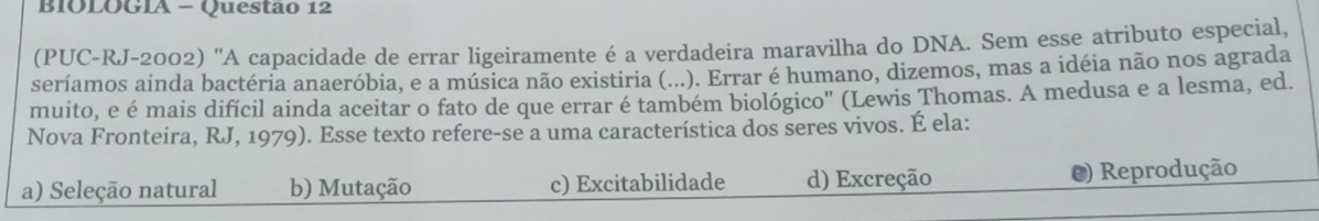 BIOLOGIA - Questão 12
(PUC-RJ-2002) 'A capacidade de errar ligeiramente é a verdadeira maravilha do DNA. Sem esse atributo especial,
seríamos ainda bactéria anaeróbia, e a música não existiria (...). Errar é humano, dizemos, mas a idéia não nos agrada
muito, e é mais difícil ainda aceitar o fato de que errar é também biológico' (Lewis Thomas. A medusa e a lesma, ed.
Nova Fronteira, RJ, 1979). Esse texto refere-se a uma característica dos seres vivos. É ela:
a) Seleção natural b) Mutação c) Excitabilidade d) Excreção O) Reprodução