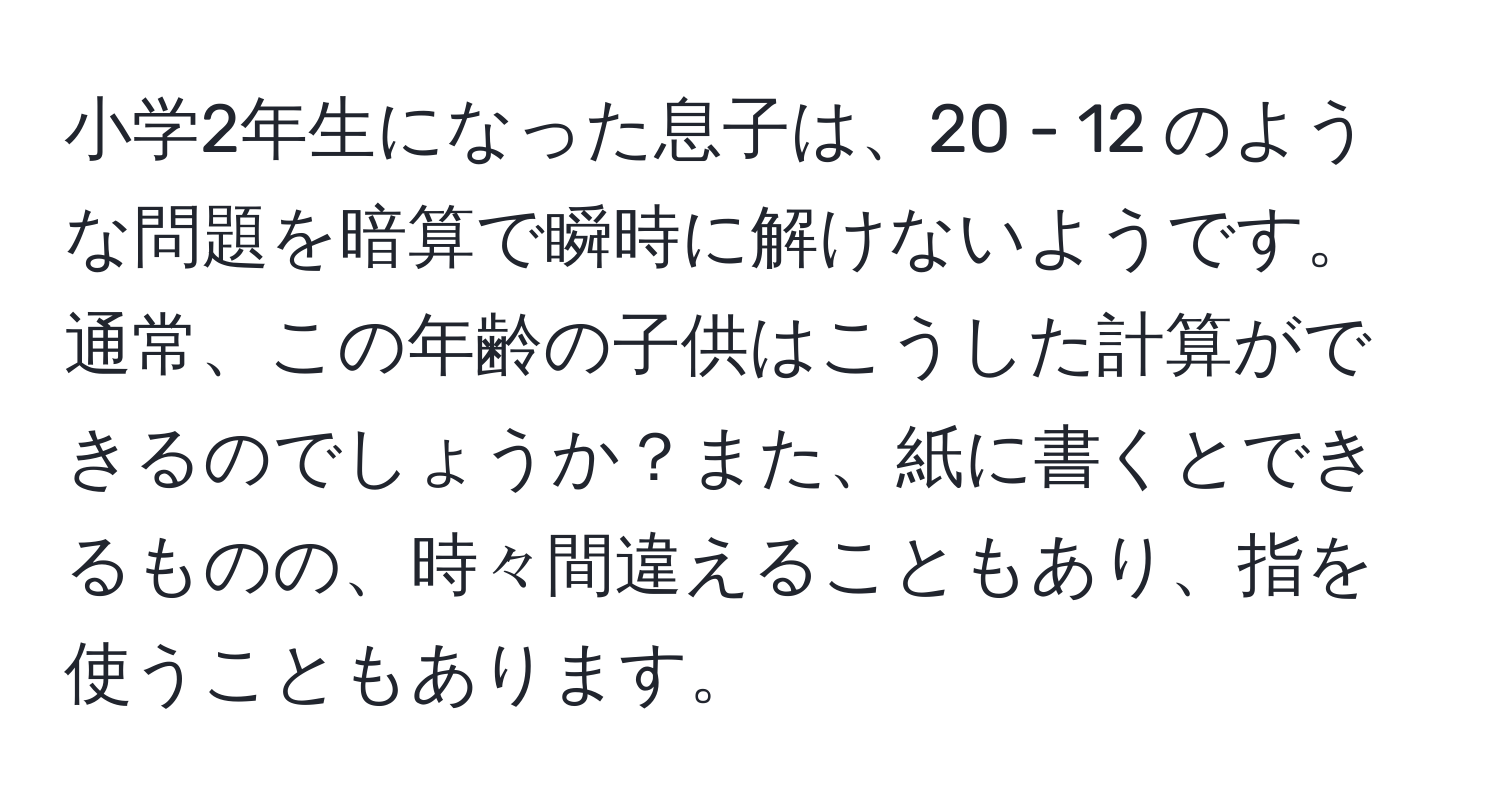 小学2年生になった息子は、20 - 12 のような問題を暗算で瞬時に解けないようです。通常、この年齢の子供はこうした計算ができるのでしょうか？また、紙に書くとできるものの、時々間違えることもあり、指を使うこともあります。