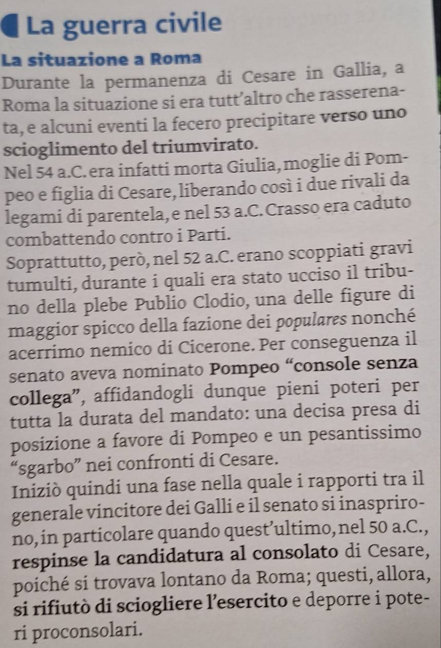 La guerra civile 
La situazione a Roma 
Durante la permanenza di Cesare in Gallia, a 
Roma la situazione si era tutt’altro che rasserena- 
ta, e alcuni eventi la fecero precipitare verso uno 
scioglimento del triumvirato. 
Nel 54 a.C. era infatti morta Giulia, moglie di Pom- 
peo e figlia di Cesare, liberando così i due rivali da 
legami di parentela, e nel 53 a.C. Crasso era caduto 
combattendo contro i Parti. 
Soprattutto, però, nel 52 a.C. erano scoppiati gravi 
tumulti, durante i quali era stato ucciso il tribu- 
no della plebe Publio Clodio, una delle figure di 
maggior spicco della fazione dei populares nonché 
acerrimo nemico di Cicerone. Per conseguenza il 
senato aveva nominato Pompeo “console senza 
collega”, affidandogli dunque pieni poteri per 
tutta la durata del mandato: una decisa presa di 
posizione a favore di Pompeo e un pesantissimo 
“sgarbo” nei confronti di Cesare. 
Iniziò quindi una fase nella quale i rapporti tra il 
generale vincitore dei Galli e il senato si inaspriro- 
no, in particolare quando quest’ultimo,nel 50 a.C., 
respinse la candidatura al consolato di Cesare, 
poiché si trovava lontano da Roma; questi, allora, 
si rifiutò di sciogliere l’esercito e deporre i pote- 
ri proconsolari.