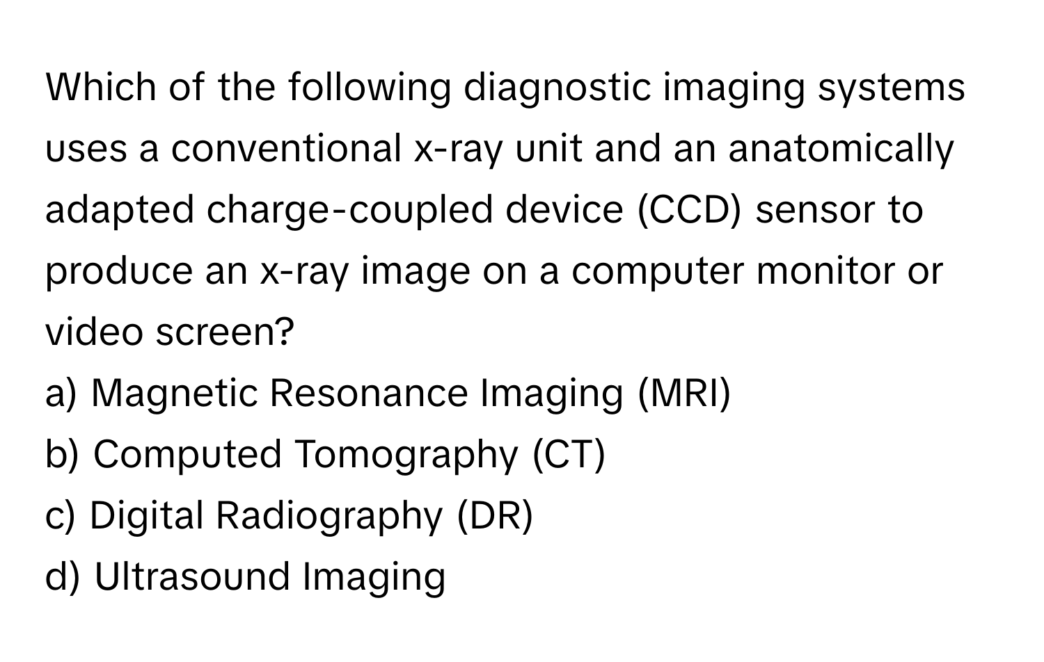 Which of the following diagnostic imaging systems uses a conventional x-ray unit and an anatomically adapted charge-coupled device (CCD) sensor to produce an x-ray image on a computer monitor or video screen?

a) Magnetic Resonance Imaging (MRI) 
b) Computed Tomography (CT) 
c) Digital Radiography (DR) 
d) Ultrasound Imaging