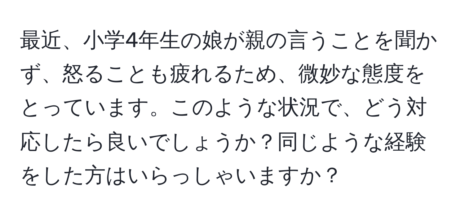 最近、小学4年生の娘が親の言うことを聞かず、怒ることも疲れるため、微妙な態度をとっています。このような状況で、どう対応したら良いでしょうか？同じような経験をした方はいらっしゃいますか？