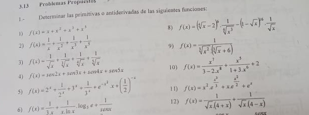 3.13 Problemas Propuestos
1.- Determinar las primitivas o antiderivadas de las siguientes funciones:
1) f(x)=x+x^2+x^3+x^5
8) f(x)=(sqrt[4](x)-2)^6·  1/sqrt[4](x^3) -(1-sqrt(x))^6·  1/sqrt(x) 
2) f(x)= 1/x + 1/x^2 + 1/x^3 + 1/x^5  f(x)= 1/sqrt[3](x^2)· (sqrt[3](x)+6) 
9)
3) f(x)= 1/sqrt(x) + 1/sqrt[3](x) + 1/sqrt[4](x) + 1/sqrt[5](x) 
4) f'(x)=sen 2x+sen 3x+sen 4x+sen 5x 10) f(x)= x^7/3-2.x^8 + x^5/1+3.x^6 +2
5) f(x)=2^x+ 1/2^x +3^x+ 1/3^x +e^(-x^2)x+( 1/2 )^-x 1 1) f(x)=x^2· e^(frac x^3)3+x.e^(frac x^2)2+e^x
6) f(x)= 1/3x + 1/x.ln x .log _5e+ 1/senx 
12) f(x)= 1/sqrt(x).(4+x) + 1/sqrt(x).(4-x) 