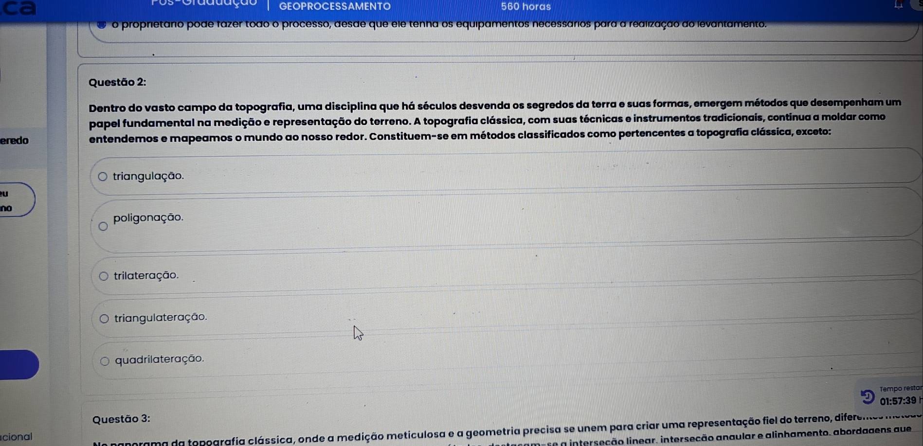 ca
GEOPROCESSAMENTO 560 horas
o ro proprietário pode fazer todo o processo, desde que ele tenha os equipamentos necessários para a realização do levantamento.
Questão 2:
Dentro do vasto campo da topografia, uma disciplina que há séculos desvenda os segredos da terra e suas formas, emergem métodos que desempenham um
papel fundamental na medição e representação do terreno. A topografia clássica, com suas técnicas e instrumentos tradicionais, continua a moldar como
eredo entendemos e mapeamos o mundo ao nosso redor. Constituem-se em métodos classificados como pertencentes a topografia clássica, exceto:
triangulação.
U
no
poligonação.
trilateração.
triangulateração.
quadrilateração.
Tempo restar
01:57:39 
Questão 3:
cional
morama da topografia clássica, onde a medição meticulosa e a geometria precisa se unem para criar uma representação fiel do terreno, difereme no
e a interseção linear. interseção anaular e alinhamento, abordagens aue