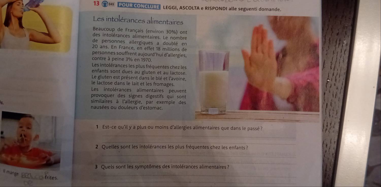 13 0 POUR CONCLURE LEGGI, ASCOLTA e RISPONDI alle seguenti domande. 
Les intolérances alimentaires 
Beaucoup de Français (environ 30%) ont 
des intolérances alimentaires. Le nombre 
de personnes allergiques a doublé en
20 ans. En France, en effet 18 millions de 
personnes souffrent aujourd’hui d’allergies, 
contre à peine 3% en 1970. 
Les intolérances les plus fréquentes chez les 
enfants sont dues au gluten et au lactose. 
Le gluten est présent dans le blé et l'avoine, 
le lactose dans le lait et les fromages. 
Les intolérances alimentaires peuvent 
provoquer des signes digestifs qui sont 
similaires à l'allergie, par exemple des 
nausées ou douleurs d'estomac. 
1 Est-ce qu'il y a plus ou moins d'allergies alimentaires que dans le passé ? 
_ 
_ 
2 Quelles sont les intolérances les plus fréquentes chez les enfants ? 
_ 
_ 
3 Quels sont les symptômes des intolérances alimentaires ? 
_ 
Il mange ___ frites._ 
2