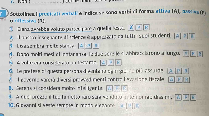 Non (_ ) con le man, d
Sottolinea i predicati verbali e indica se sono verbi di forma attiva (A), passiva (P)
o riflessiva (R).
① Elena avrebbe voluto partecipare a quella festa. x P R
2. Il nostro insegnante di scienze è apprezzato da tutti i suoi studenti. AP R
3. Lisa sembra molto stanca. A P R
4. Dopo molti mesi di lontananza, le due sorelle si abbracciarono a lungo. A P R
5. A volte era considerato un testardo. A P R
6. Le pretese di questa persona diventano ogni giorno più assurde. [A][P][R
7. Il governo varerà diversi provvedimenti contro l’evasione fiscale. . A P R
8. Serena si considera molto intelligente. A P
9. A quel prezzo il tuo fumetto raro sarà venduto in tempi rapidissimi. A P R
10. Giovanni si veste sempre in modo elegante. p R