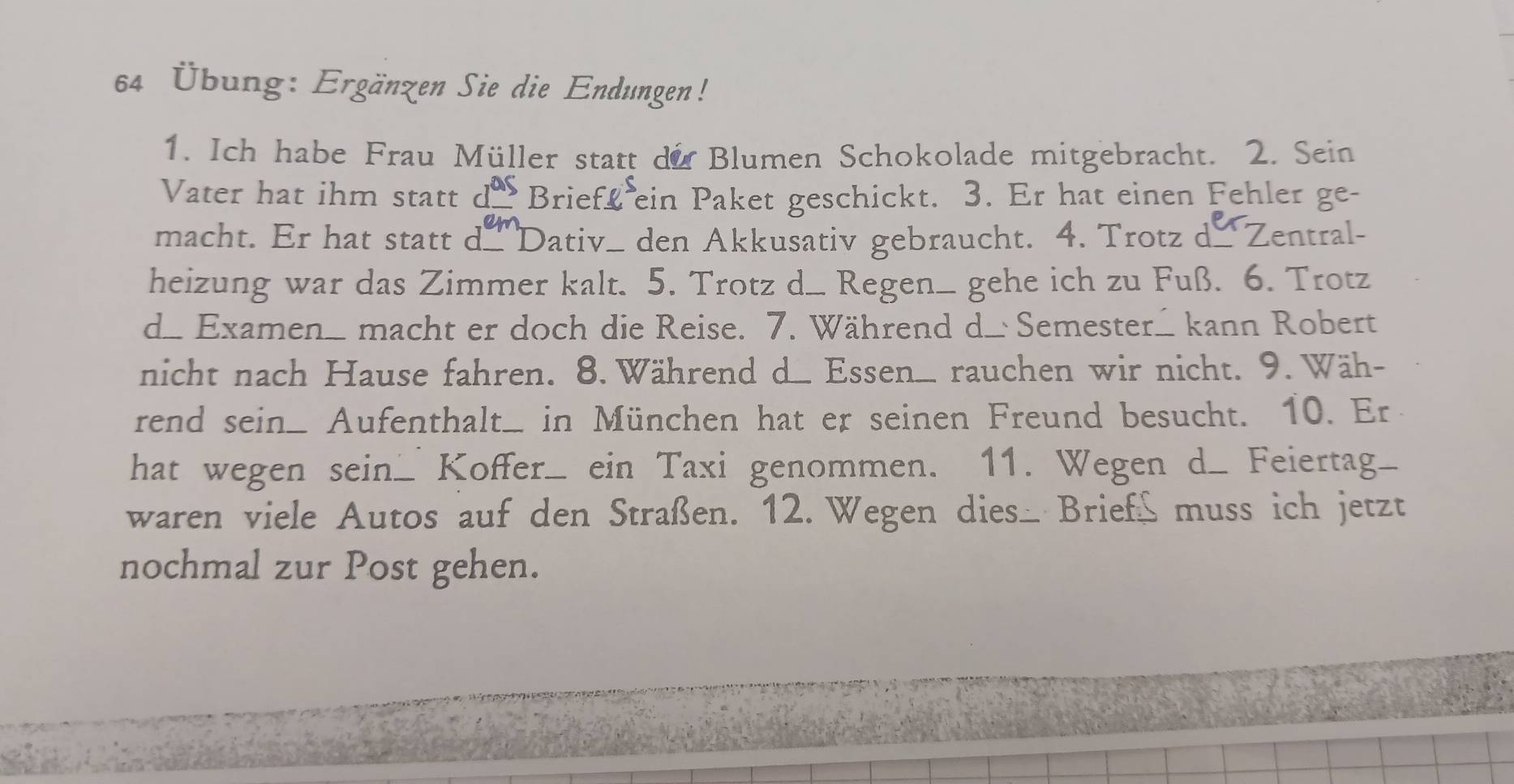 64 Übung: Ergänzen Sie die Endungen! 
1. Ich habe Frau Müller statt du Blumen Schokolade mitgebracht. 2. Sein 
Vater hat ihm statt dBrieff ein Paket geschickt. 3. Er hat einen Fehler ge- 
macht. Er hat statt d Dativ_ den Akkusativ gebraucht. 4. Trotz d-Zentral- 
heizung war das Zimmer kalt. 5. Trotz d_ Regen_ gehe ich zu Fuß. 6. Trotz 
d_ Examen_ macht er doch die Reise. 7. Während d_ Semester_ kann Robert 
nicht nach Hause fahren. 8. Während d Essen. rauchen wir nicht. 9. Wäh- 
rend sein_ Aufenthalt_ in München hat er seinen Freund besucht. 10. Er 
hat wegen sein_ Koffer_ ein Taxi genommen. 11. Wegen d_ Feiertag_ 
waren viele Autos auf den Straßen. 12. Wegen dies_ Briefß muss ich jetzt 
nochmal zur Post gehen.