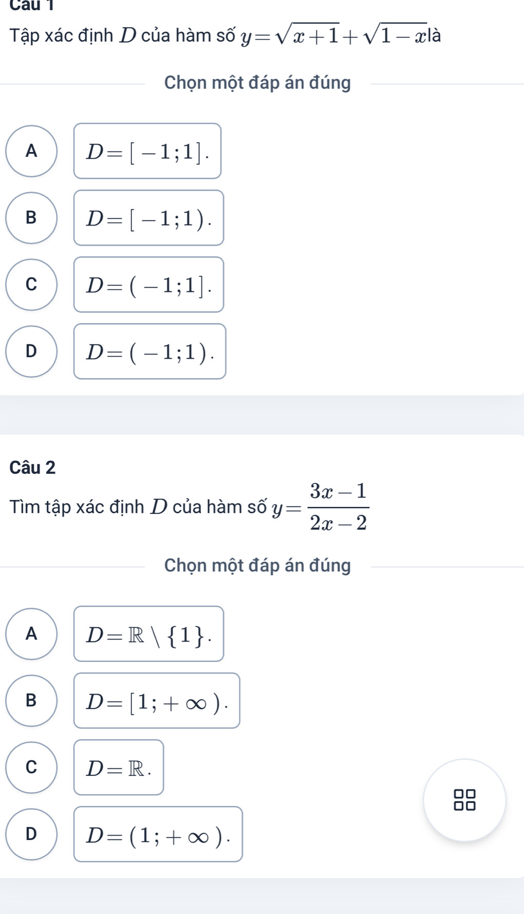 Tập xác định D của hàm số y=sqrt(x+1)+sqrt(1-x)|a
Chọn một đáp án đúng
A D=[-1;1].
B D=[-1;1).
C D=(-1;1].
D D=(-1;1). 
Câu 2
Tìm tập xác định D của hàm số y= (3x-1)/2x-2 
Chọn một đáp án đúng
A D=R| 1.
B D=[1;+∈fty ).
C D=R. 
□□
1
D D=(1;+∈fty ).