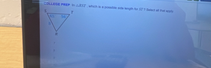 COLLEGE PREP In △ RST , which is a possible side length for ST ? Select all that apply.
7
D