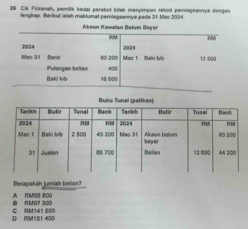 Cik Firzanah, pemilik kedai perabot tidak menyimpan rekod perniagaannya dengan
lengkap. Berikut ialah maklumat perniagaannya pada 31 Mac 2024.
Berapakah jumlah belian?
A RM56 800
B RM97 300
C RM141 500
D RM151 400