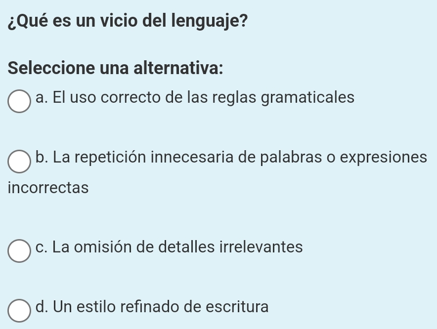 ¿Qué es un vicio del lenguaje?
Seleccione una alternativa:
a. El uso correcto de las reglas gramaticales
b. La repetición innecesaria de palabras o expresiones
incorrectas
c. La omisión de detalles irrelevantes
d. Un estilo refinado de escritura