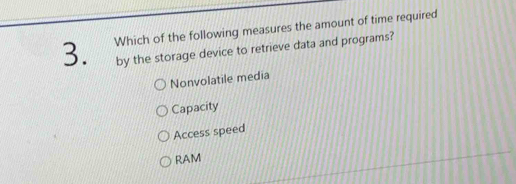 Which of the following measures the amount of time required
by the storage device to retrieve data and programs?
Nonvolatile media
Capacity
Access speed
RAM