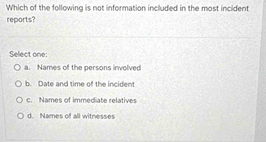 Which of the following is not information included in the most incident
reports?
Select one:
a. Names of the persons involved
b. Date and time of the incident
c. Names of immediate relatives
d. Names of all witnesses