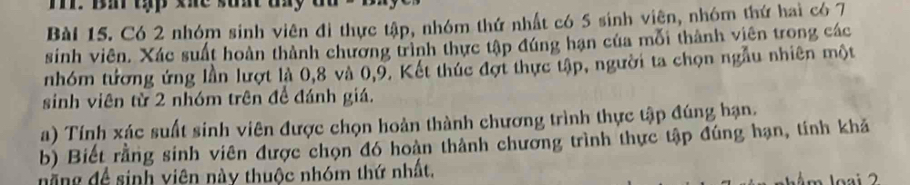 Bi tập khe sunt ty 
Bài 15. Có 2 nhóm sinh viên đi thực tập, nhóm thứ nhất có 5 sinh viện, nhóm thứ hai có 7
sinh viên. Xác suất hoàn thành chương trình thực tập đúng hạn của mỗi thành viên trong các 
nhóm tương ứng lần lượt là 0, 8 và 0, 9. Kết thúc đợt thực tập, người ta chọn ngẫu nhiên một 
sinh viên từ 2 nhóm trên đề đánh giá. 
a) Tính xác suất sinh viên được chọn hoàn thành chương trình thực tập đúng hạn, 
b) Biết rằng sinh viên được chọn đó hoàn thành chương trình thực tập đúng hạn, tính khả 
năng đề sinh viên này thuộc nhóm thứ nhất.