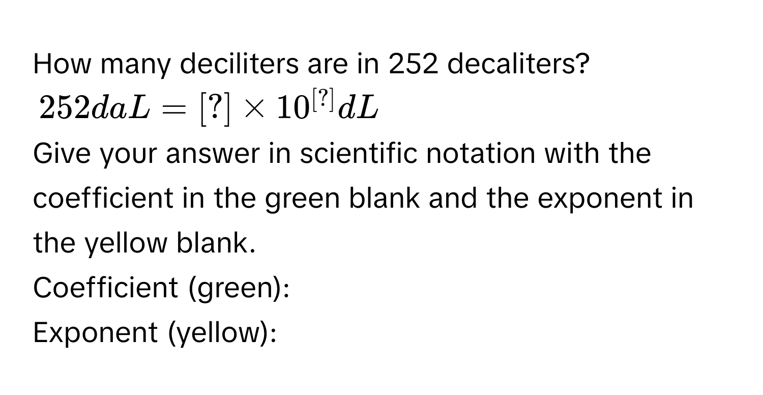 How many deciliters are in 252 decaliters?
252daL=[?]* 10^([?])dL
Give your answer in scientific notation with the coefficient in the green blank and the exponent in the yellow blank. 
Coefficient (green): 
Exponent (yellow):