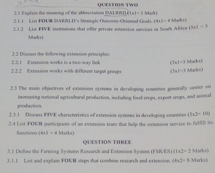 QUESTION TWO 
2.1 Explain the meaning of the abbreviation DALRRD (1* 1=1 Mark) 
2.1.1 List FOUR DARRLD’s Strategic Outcome-Oriented Goals. (4xendpmatrix =4Marks) 
2.1.2 List FIVE institutions that offer private extension services in South Africa (5* 1=5
Marks) 
2.2 Discuss the following extension principles: 
2.2.1 Extension works is a two-way link (3* 1=3 Marks) 
2.2.2 Extension works with different target groups (3* 1=3 Marks) 
2.3 The main objectives of extension systems in developing countries generally center on 
increasing national agricultural production, including food crops, export crops, and animal 
production. 
2.3.1 Discuss FIVE characteristics of extension systems in developing countries (5* 2=10)
2.4 List FOUR participants of an extension team that help the extension service to fulfill its 
functions (4* 1=4 M ark s) 
QUESTION THREE 
3.1 Define the Farming Systems Research and Extension System (FSR/ES) (1* 2=2 Marks) 
3.1.1 List and explain FOUR steps that combine research and extension. (4* 2=8 Marks)