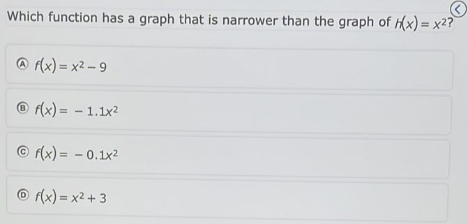 Which function has a graph that is narrower than the graph of h(x)=x^2 ?
A f(x)=x^2-9
Ⓑ f(x)=-1.1x^2
f(x)=-0.1x^2
D f(x)=x^2+3