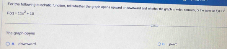 For the following quadratic function, tell whether the graph opens upward or downward and whether the graph is wider, narrower, or the same as f(x)=x^2.
F(x)=11x^2+10
The graph opens
A. downward. B. upward.