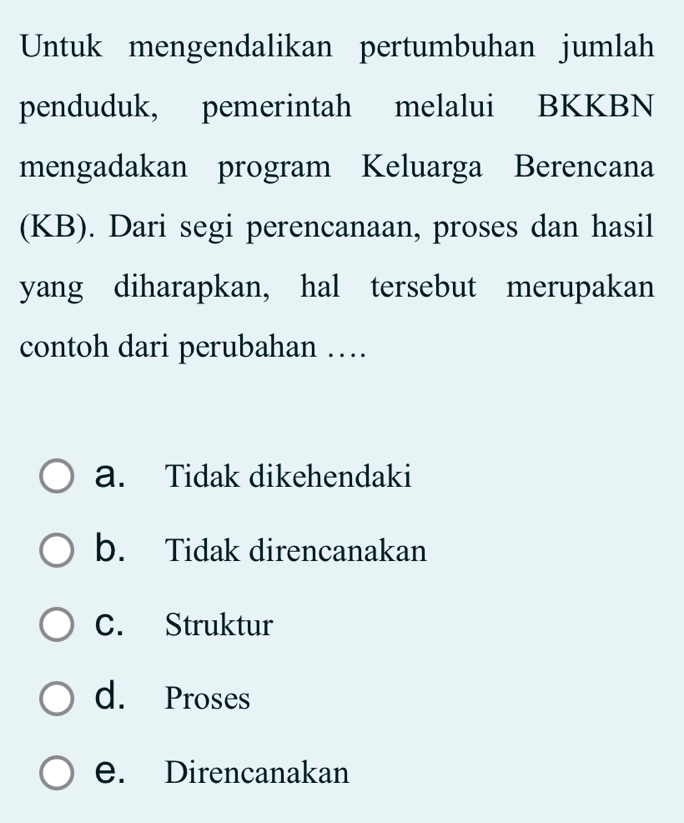 Untuk mengendalikan pertumbuhan jumlah
penduduk, pemerintah melalui BKKBN
mengadakan program Keluarga Berencana
(KB). Dari segi perencanaan, proses dan hasil
yang diharapkan, hal tersebut merupakan
contoh dari perubahan …
a. Tidak dikehendaki
b. Tidak direncanakan
C. Struktur
d. Proses
e. Direncanakan