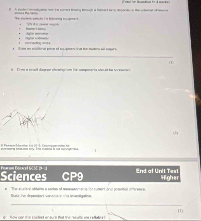 (Total for Question t=4 marks) 
2 A student investigates how the current flowing through a filament lamp depends on the potertial difference 
across the tamp. 
The student selacts the following equipment 
12V d c. power supply 
Blamard tamp 
digital ammeter 
digital voltmeter 
connecting wires. 
a State an additional piece of equipment that the student will require. 
_ 
(1) 
b Draw a circuit diagram showing how the components should be connected. 
(3) 
© Pearson Education Ltd 2019, Copying permitted for 
purchasing institution only. This material is not copyright free. 1 
Pearson Edexcel GCSE (9-1) 
End of Unit Test 
Sciences CP9 Higher 
c The student obfains a series of measurements for current and potential difference. 
State the dependent variable in this investigation. 
_ 
(1) 
d How can the student ensure that the results are reliable?