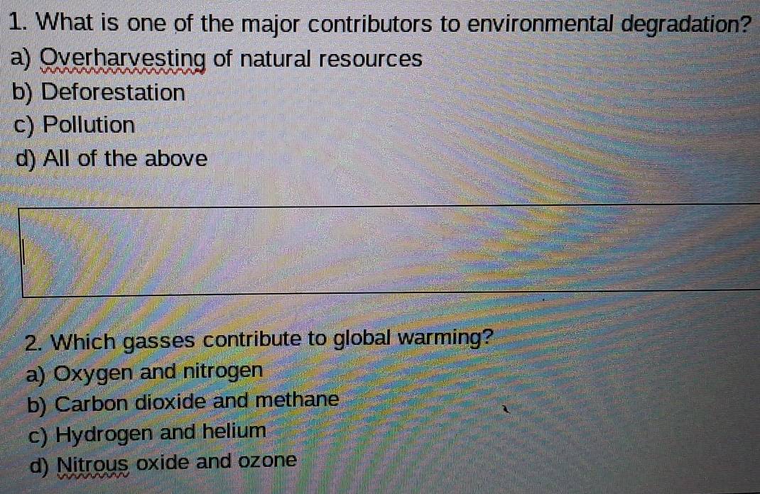 What is one of the major contributors to environmental degradation?
a) Overharvesting of natural resources
b) Deforestation
c) Pollution
d) All of the above
2. Which gasses contribute to global warming?
a) Oxygen and nitrogen
b) Carbon dioxide and methane
c) Hydrogen and helium
d) Nitrous oxide and ozone