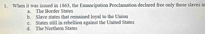 When it was issued in 1863, the Emancipation Proclamation declared free only those slaves in
a. The Border States
b. Slave states that remained loyal to the Union
c. States still in rebellion against the United States
d. The Northern States