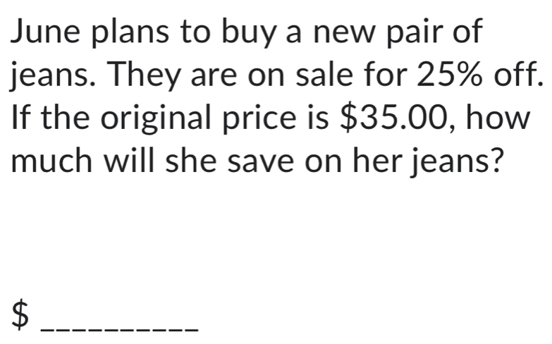 June plans to buy a new pair of 
jeans. They are on sale for 25% off. 
If the original price is $35.00, how 
much will she save on her jeans? 
_ $