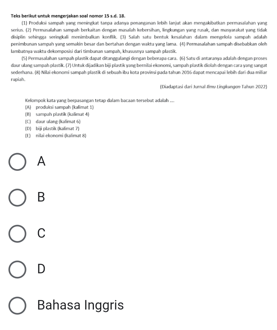 Teks berikut untuk mengerjakan soal nomor 15 s.d. 18.
(1) Produksi sampah yang meningkat tanpa adanya penanganan lebih lanjut akan mengakibatkan permasalahan yang
serius. (2) Permasalahan sampah berkaitan dengan masalah kebersihan, lingkungan yang rusak, dan masyarakat yang tidak
disiplin sehingga seringkali menimbulkan konflik. (3) Salah satu bentuk kesalahan dalam mengelola sampah adalah
penimbunan sampah yang semakin besar dan bertahan dengan waktu yang lama. (4) Permasalahan sampah disebabkan oleh
lambatnya waktu dekomposisi dari timbunan sampah, khususnya sampah plastik.
(5) Permasalahan sampah plastik dapat ditanggulangi dengan beberapa cara. (6) Satu di antaranya adalah dengan proses
daur ulang sampah plastik. (7) Untuk dijadikan biji plastik yang bernilai ekonomi, sampah plastik diolah dengan cara yang sangat
sederhana. (8) Nilai ekonomi sampah plastik di sebuah ibu kota provinsi pada tahun 2016 dapat mencapai lebih dari dua miliar
rupiah.
(Diadaptasi dari Jurnal Ilmu Lingkungøn Tahun 2022)
Kelompok kata yang berpasangan tetap dalam bacaan tersebut adalah ....
(A) produksi sampah (kalimat 1)
(B) sampah plastik (kalimat 4)
(C) daur ulang (kalimat 6)
(D) biji plastik (kalimat 7)
(E) nilai ekonomi (kalimat 8)
A
B
C
D
Bahasa Inggris