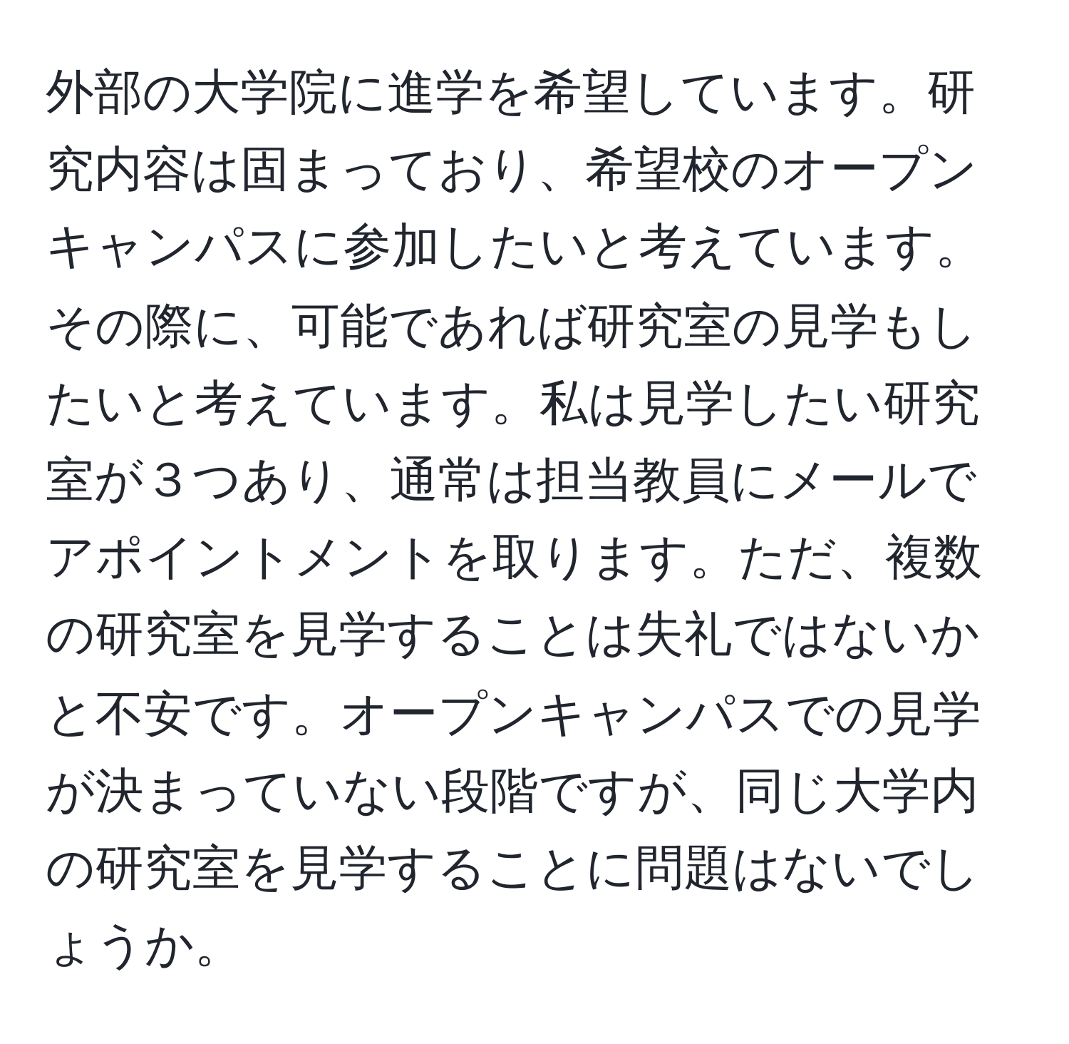 外部の大学院に進学を希望しています。研究内容は固まっており、希望校のオープンキャンパスに参加したいと考えています。その際に、可能であれば研究室の見学もしたいと考えています。私は見学したい研究室が３つあり、通常は担当教員にメールでアポイントメントを取ります。ただ、複数の研究室を見学することは失礼ではないかと不安です。オープンキャンパスでの見学が決まっていない段階ですが、同じ大学内の研究室を見学することに問題はないでしょうか。