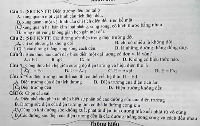 (SBT KNTT) Điện trường đều tồn tại ở
A. xung quanh một vật hình cầu tích điện đều.
B. xung quanh một vật hình cầu chỉ tích điện đều trên bề mặt.
C) xung quanh hai bản kim loại phẳng, song song, có kích thước bằng nhau.
D. trong một vùng không gian hẹp gần mặt đất.
Câu 2: (SBT KNTT) Các đường sức điện trong điện trường đều
A. chỉ có phương là không đổi. B. chỉ có chiều là không đồi.
C là các đường thắng song song cách đều. D. là những đường thẳng đồng quy.
Câu 3: Biểu thức nào dưới đây biểu diễn một đại lượng có đơn vị là yôn?
A. qEd B. qE C. Ed D. Không có biểu thức nào.
Câu 4; Công thức liên hệ giữa cường độ điện trường và hiệu điện thế là
A U=Ed B. U=A/q C. E=A/qd D. E=F/q
Câu 5: Với điện trường như thế nào thì có thể viết hệ thức U=Ed
A. Điện trường của điện tích dương B. Điện trường của điện tích âm
C Điện trường đều D. Điện trường không đều
Câu 6: Chọn câu sai
A. Điện phổ cho phép ta nhận biết sự phân bố các đường sức của điện trường
B. Đường sức điện của điện trường tĩnh có thể là đường cong kín
Cũng có khi đường sức không xuất phát từ điện tích dương mà xuất phát từ vô cùng
D. Các đường sức điện của điện trường đều là các đường thăng song song và cách đều nhau
Thông hiểu