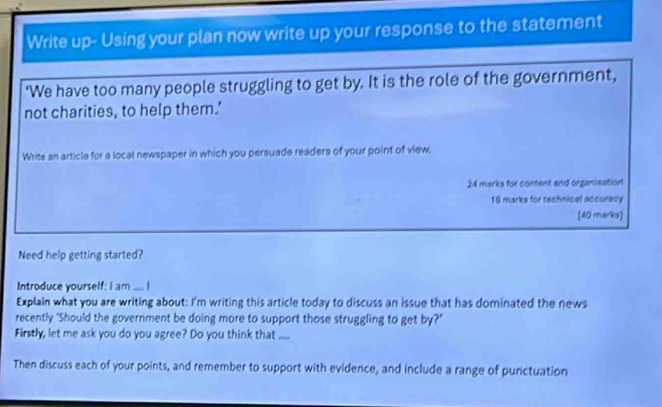 Write up- Using your plan now write up your response to the statement 
'We have too many people struggling to get by. It is the role of the government, 
not charities, to help them.' 
Write an article for a local newspaper in which you persuade readers of your point of view, 
24 marks for content and organisation 
16 marks for tachnical accuracy 
[40 marks] 
Need help getting started? 
Introduce yourself: I am .... I 
Explain what you are writing about: I'm writing this article today to discuss an issue that has dominated the news 
recently ‘Should the government be doing more to support those struggling to get by?’ 
Firstly, let me ask you do you agree? Do you think that .... 
Then discuss each of your points, and remember to support with evidence, and include a range of punctuation