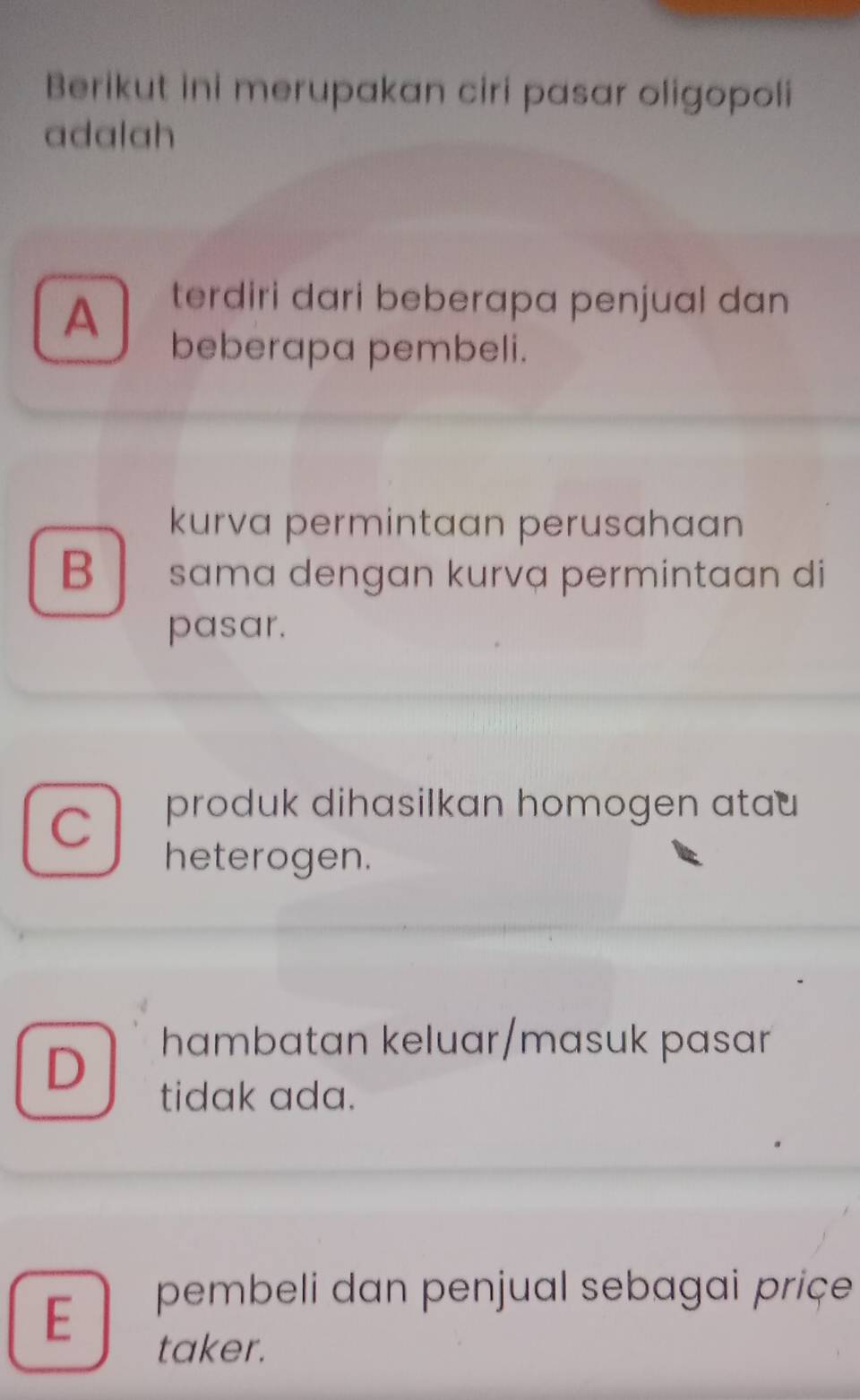 Berikut ini merupakan ciri pasar oligopoli
adalah
A
terdiri dari beberapa penjual dan
beberapa pembeli.
kurva permintaan perusahaan
B sama dengan kurvạ permintaan di
pasar.
C
produk dihasilkan homogen atau 
heterogen.
D
hambatan keluar/masuk pasar
tidak ada.
E
pembeli dan penjual sebagai priçe
taker.