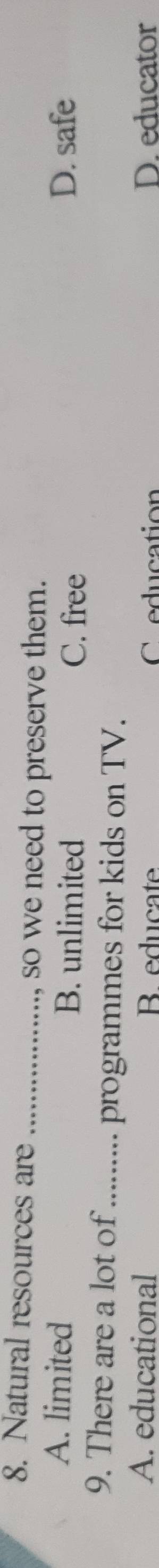 Natural resources are_
, so we need to preserve them.
A. limited B. unlimited D. safe
C. free
9. There are a lot of_ programmes for kids on TV.
A. educational B educate C education D. educator