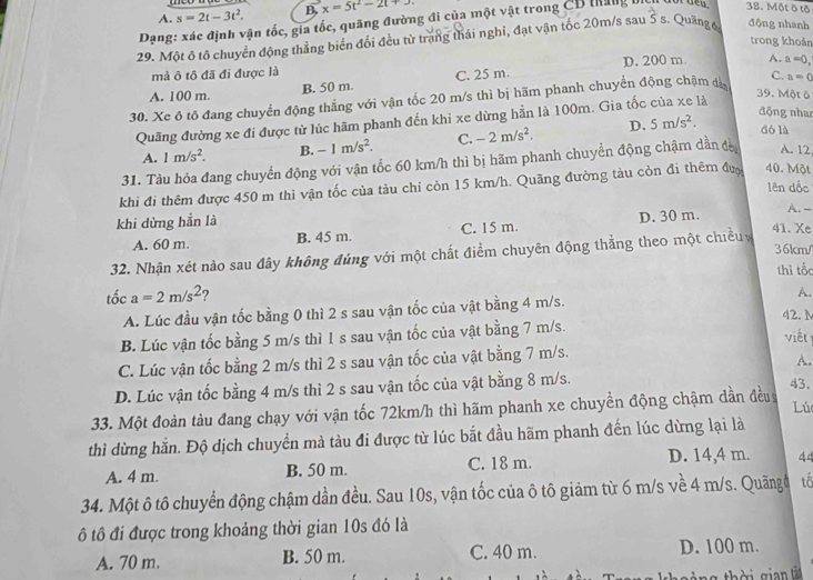 A. s=2t-3t^2. B. x=5t^2-2t+3
Dạng: xác định vận tốc, gia tốc, quãng đường đi của một vật trong CB tăng
38. Một ô tô
29. Một ô tô chuyển động thẳng biển đổi đều từ trang thái nghĩ, đạt vận tốc 20m/s sau 5s. Quang é đōng nhanh
trong khoản
mả ô tô đã đi được là D. 200 m A. a=0,
A. 100 m. B. 50 m. C. 25 m.
30. Xe ô tô đang chuyển động thẳng với vận tốc 20 m/s thì bị hãm phanh chuyển động chậm đị C. a=0
động nhan
Quãng đường xe đi được từ lúc hãm phanh đến khi xe dừng hằn là 100m. Gia tốc của xe là
39. Một 6
A. 1m/s^2. B. -1m/s^2. C. -2m/s^2. D. 5m/s^2. dó là
31. Tàu hỏa đang chuyển động với vận tổc 60 km/h thì bị hãm phanh chuyền động chậm dần đờ A. 12
khi đi thêm được 450 m thì vận tốc của tàu chỉ còn 15 km/h. Quãng đường tàu còn đi thêm đượ 40. Một lēn dốc
A. -
khi dừng hẳn là 41. Xe
A. 60 m. B. 45 m. C. 15 m. D. 30 m.
36km/
32. Nhận xét nào sau đây không đúng với một chất điểm chuyên động thẳng theo một chiều
thì tốc
tốc a=2m/s^2 ? A.
A. Lúc đầu vận tốc bằng 0 thì 2 s sau vận tốc của vật bằng 4 m/s.
42. N
B. Lúc vận tốc bằng 5 m/s thì 1 s sau vận tốc của vật bằng 7 m/s.
viết
C. Lúc vận tốc bằng 2 m/s thì 2 s sau vận tốc của vật bằng 7 m/s.
A.
D. Lúc vận tốc bằng 4 m/s thì 2 s sau vận tốc của vật bằng 8 m/s.
33. Một đoàn tàu đang chạy với vận tốc 72km/h thì hãm phanh xe chuyền động chậm dần đều 43.
Lú
thì dừng hằn. Độ dịch chuyển mà tàu đi được từ lúc bắt đầu hãm phanh đến lúc dừng lại là
A. 4 m. B. 50 m. C. 18 m. D. 14,4 m. 44
34. Một ô tô chuyển động chậm dần đều. Sau 10s, vận tốc của ô tô giảm từ 6 m/s về 4 m/s. Quãngđ tổ
ô tô đi được trong khoảng thời gian 10s đó là
A. 70 m. B. 50 m. C. 40 m. D. 100 m.