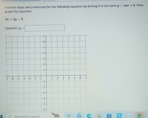 Find the slope and y-intercept for the following equation by writing it in the form y=mx+b. Then, 
graph the equation.
4x+2y=8
Equation: y=□
Type here to search of cst