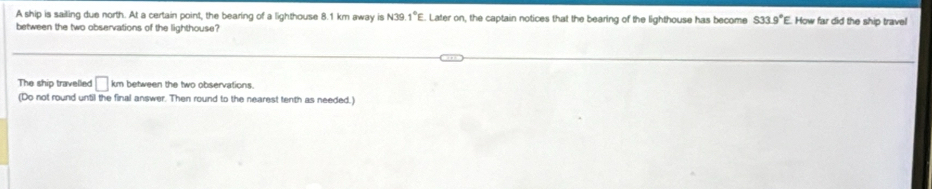 A ship is sailing due north. At a certain point, the bearing of a lighthouse 8.1 km away is N39.1°E. Later on, the captain notices that the bearing of the lighthouse has become S33.9°E How far did the ship travel 
between the two observations of the lighthouse? 
The ship travelled □ km between the two observations. 
(Do not round until the final answer. Then round to the nearest tenth as needed.)