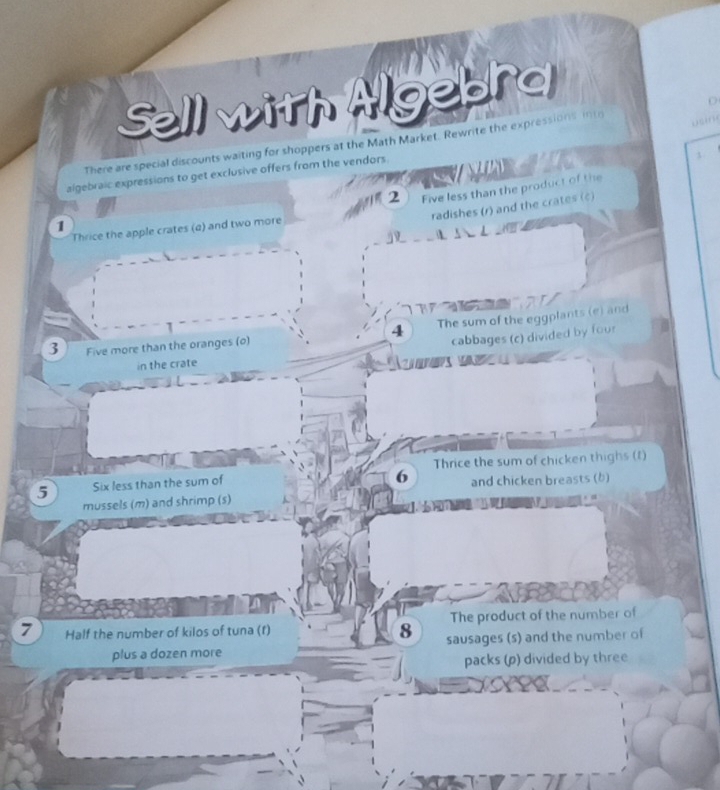 Sell with Algebra 
There are special discounts waiting for shoppers at the Math Market. Rewrite the expressions intr 
algebraic expressions to get exclusive offers from the vendors. 
2 Five less than the product of the 
radishes (r) and the crates (c) 
1 
Thrice the apple crates (a) and two more 
4 The sum of the eggplants (e) and 
3 Five more than the oranges (o) 
cabbages (c) divided by four 
in the crate 
Thrice the sum of chicken thighs (t) 
6 
5 Six less than the sum of and chicken breasts (b) 
mussels (m) and shrimp (s) 
7 Half the number of kilos of tuna (f) The product of the number of 
8 
plus a dozen more sausages (s) and the number of 
packs (p) divided by three