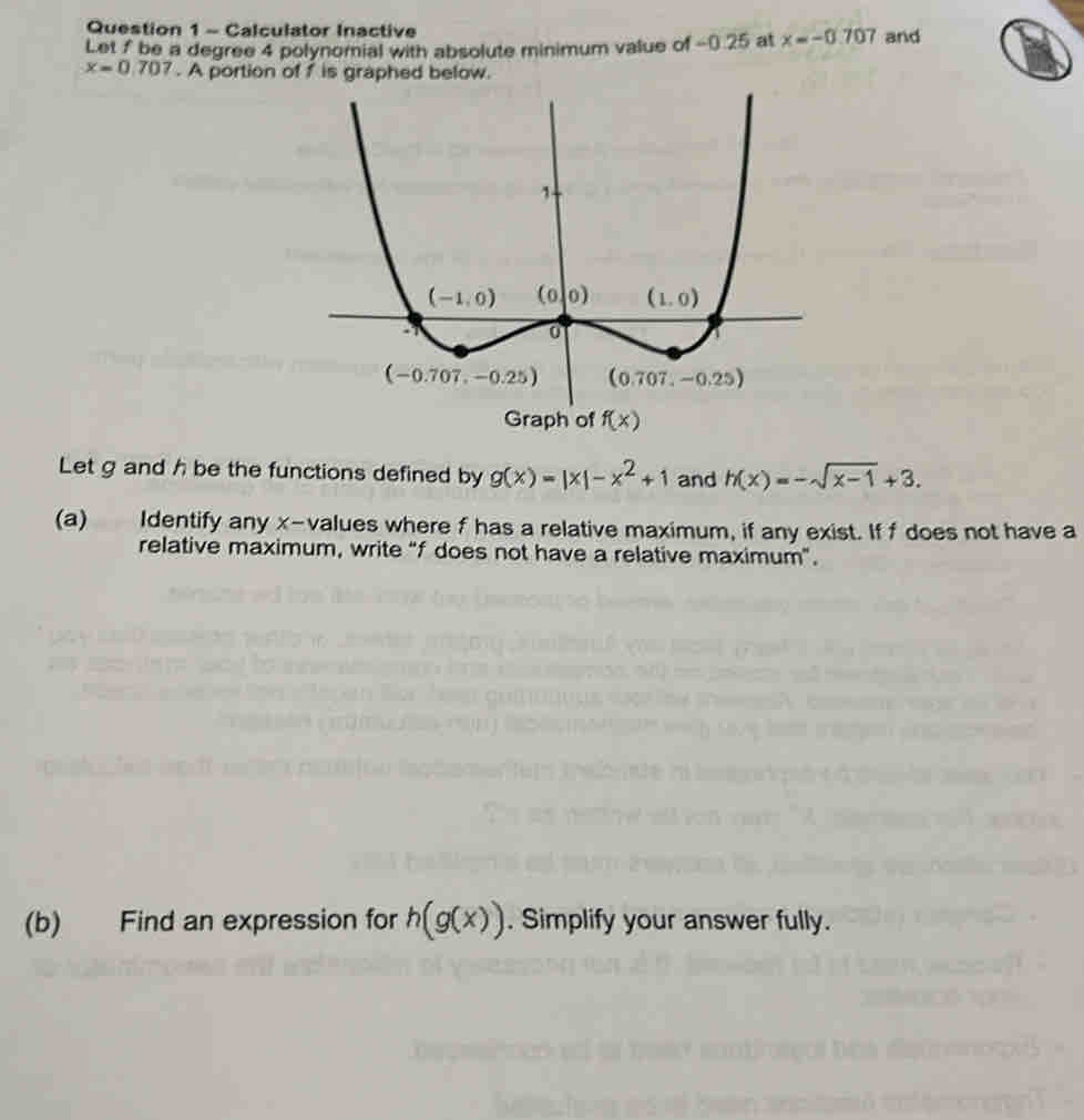 Calculator Inactive
Let f be a degree 4 polynomial with absolute minimum value of -0.25 at x=-0.707 and
x=0.707. A portion
Let g and h be the functions defined by g(x)=|x|-x^2+1 and h(x)=-sqrt(x-1)+3.
(a) Identify any x-values where f has a relative maximum, if any exist. If f does not have a
relative maximum, write “f does not have a relative maximum”.
(b) Find an expression for h(g(x)). Simplify your answer fully.