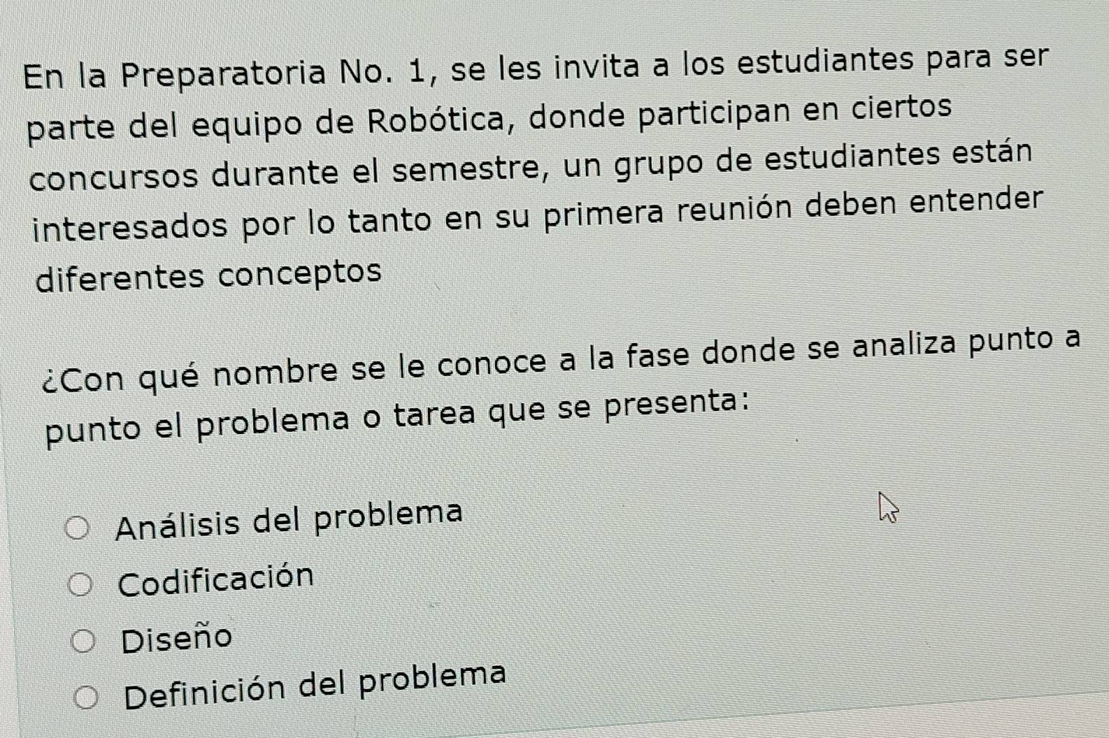 En la Preparatoria No. 1, se les invita a los estudiantes para ser
parte del equipo de Robótica, donde participan en ciertos
concursos durante el semestre, un grupo de estudiantes están
interesados por lo tanto en su primera reunión deben entender
diferentes conceptos
¿Con qué nombre se le conoce a la fase donde se analiza punto a
punto el problema o tarea que se presenta:
Análisis del problema
Codificación
Diseño
Definición del problema