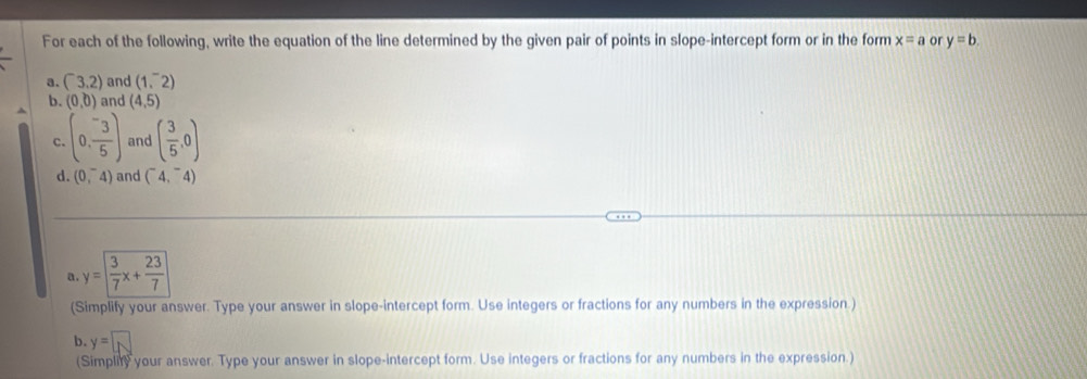 For each of the following, write the equation of the line determined by the given pair of points in slope-intercept form or in the form x=a or y=b. 
a. (^-3.2) and (1,^-2)
b. (0,0) and (4,5)
c. (0, (-3)/5 ) and ( 3/5 ,0)
d. (0,^-4) and (^-4,^-4)
a . y= 3/7 x+ 23/7 
(Simplify your answer. Type your answer in slope-intercept form. Use integers or fractions for any numbers in the expression.) 
b. y=□
(Simpliry your answer. Type your answer in slope-intercept form. Use integers or fractions for any numbers in the expression.)