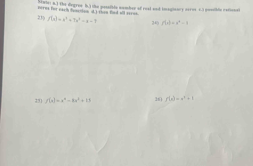 State: a.) the degree b.) the possible number of real and imaginary zeros c.) possible rational 
zeros for each function d.) then find all zeros. 
23) f(x)=x^3+7x^2-x-7 24) f(x)=x^4-1
25) f(x)=x^4-8x^2+15 26) f(x)=x^3+1