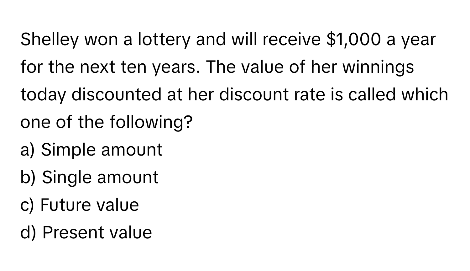 Shelley won a lottery and will receive $1,000 a year for the next ten years. The value of her winnings today discounted at her discount rate is called which one of the following?

a) Simple amount
b) Single amount
c) Future value
d) Present value