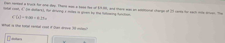 Dan rented a truck for one day. There was a base fee of $9.00, and there was an additional charge of 25 cents for each mile driven. The 
total cost, C (in dollars), for driving x miles is given by the following function.
C(x)=9.00+0.25x
What is the total rental cost if Dan drove 30 miles?
dollars Y