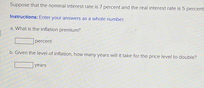 Suppose that the nominal interest rate is 7 percent and the real interest rate is 5 percent 
Instructions: Enter your answers as a whole number. 
a. What is the inflation premium? 
percent 
b. Given the level of inflation, how many years will it take for the price level to double?
years