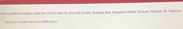 From smallest to largest, state the correct order for the units of data: Terabyte, Byte, Megabyte, Nibble, Kilobyte, Petabyte, Bit, Gigabyte. 
Type your answer here (max 8000 chars.)