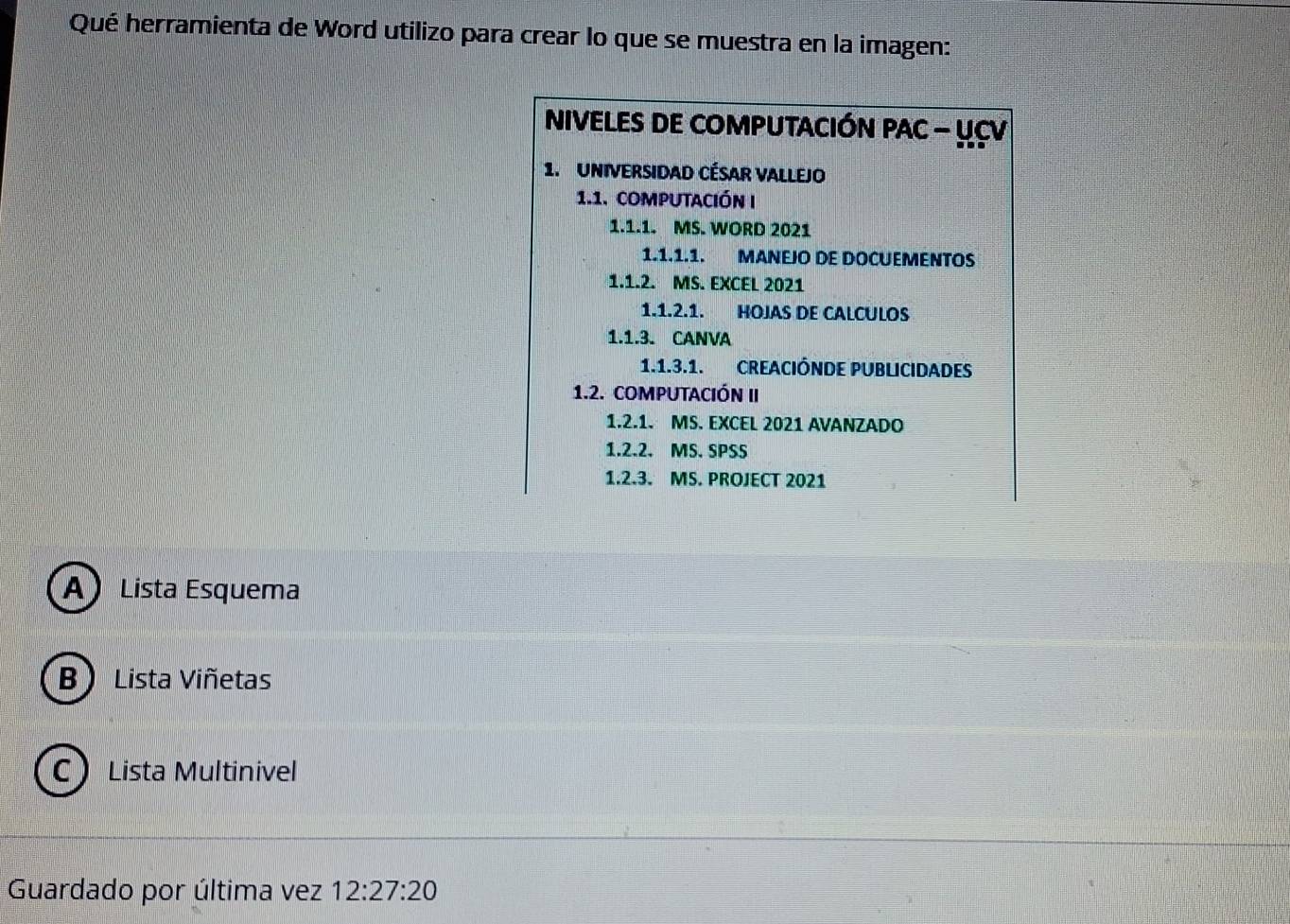 Qué herramienta de Word utilizo para crear lo que se muestra en la imagen:
NIVELES DE COMPUTACIÓN PAC - UCV
1. UniVeRSIdaD CÉSAR VALLEJo
1.1. computación I
1.1.1. MS. WORD 2021
1.1.1.1. MANEJO DE DOCUEMENTOS
1.1.2. MS. EXCEL 2021
1.1.2.1. HOJAS DE CALCULOS
1.1.3. CANVA
1.1.3.1. CREACIÓNDE PUBLICIDADES
1.2. COMPUTACIÓN II
1.2.1. MS. EXCEL 2021 AVANZADO
1.2.2. MS. SPSS
1.2.3. MS. PROJECT 2021
A) Lista Esquema
B  Lista Viñetas
C Lista Multinivel
Guardado por última vez 12:27:20