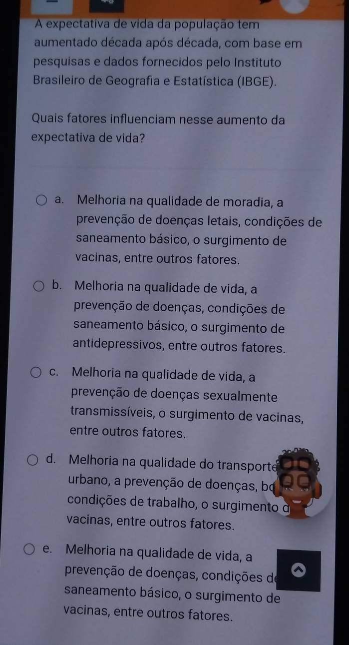 A expectativa de vida da população tem
aumentado década após década, com base em
pesquisas e dados fornecidos pelo Instituto
Brasileiro de Geografia e Estatística (IBGE).
Quais fatores influenciam nesse aumento da
expectativa de vida?
a. Melhoria na qualidade de moradia, a
prevenção de doenças letais, condições de
saneamento básico, o surgimento de
vacinas, entre outros fatores.
b. Melhoria na qualidade de vida, a
prevenção de doenças, condições de
saneamento básico, o surgimento de
antidepressivos, entre outros fatores.
c. Melhoria na qualidade de vida, a
prevenção de doenças sexualmente
transmissíveis, o surgimento de vacinas,
entre outros fatores.
d. Melhoria na qualidade do transporte
urbano, a prevenção de doenças, bo
condições de trabalho, o surgimento d
vacinas, entre outros fatores.
e. Melhoria na qualidade de vida, a
prevenção de doenças, condições de
saneamento básico, o surgimento de
vacinas, entre outros fatores.