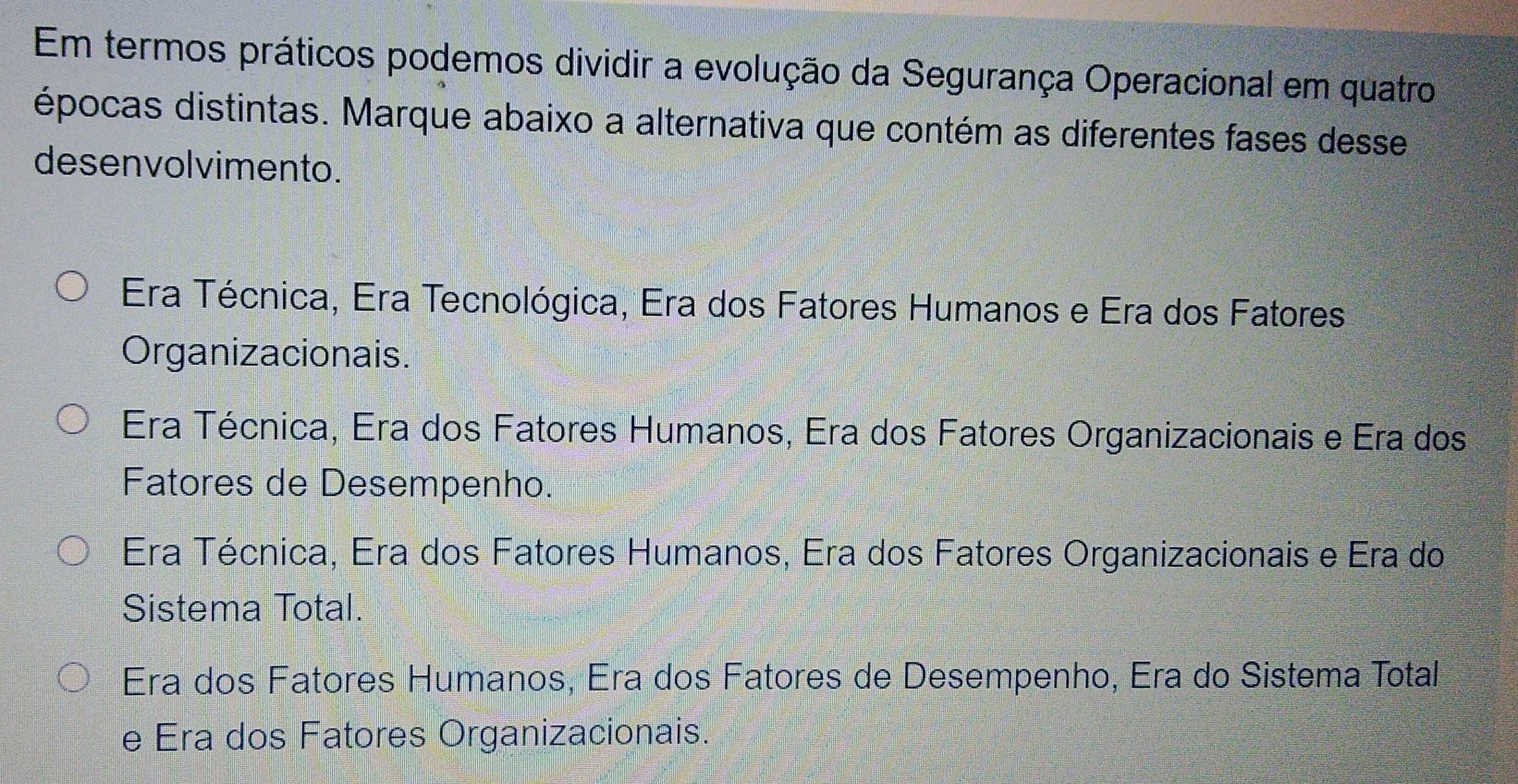 Em termos práticos podemos dividir a evolução da Segurança Operacional em quatro
épocas distintas. Marque abaixo a alternativa que contém as diferentes fases desse
desenvolvimento.
Era Técnica, Era Tecnológica, Era dos Fatores Humanos e Era dos Fatores
Organizacionais.
Era Técnica, Era dos Fatores Humanos, Era dos Fatores Organizacionais e Era dos
Fatores de Desempenho.
Era Técnica, Era dos Fatores Humanos, Era dos Fatores Organizacionais e Era do
Sistema Total.
Era dos Fatores Humanos, Era dos Fatores de Desempenho, Era do Sistema Total
e Era dos Fatores Organizacionais.