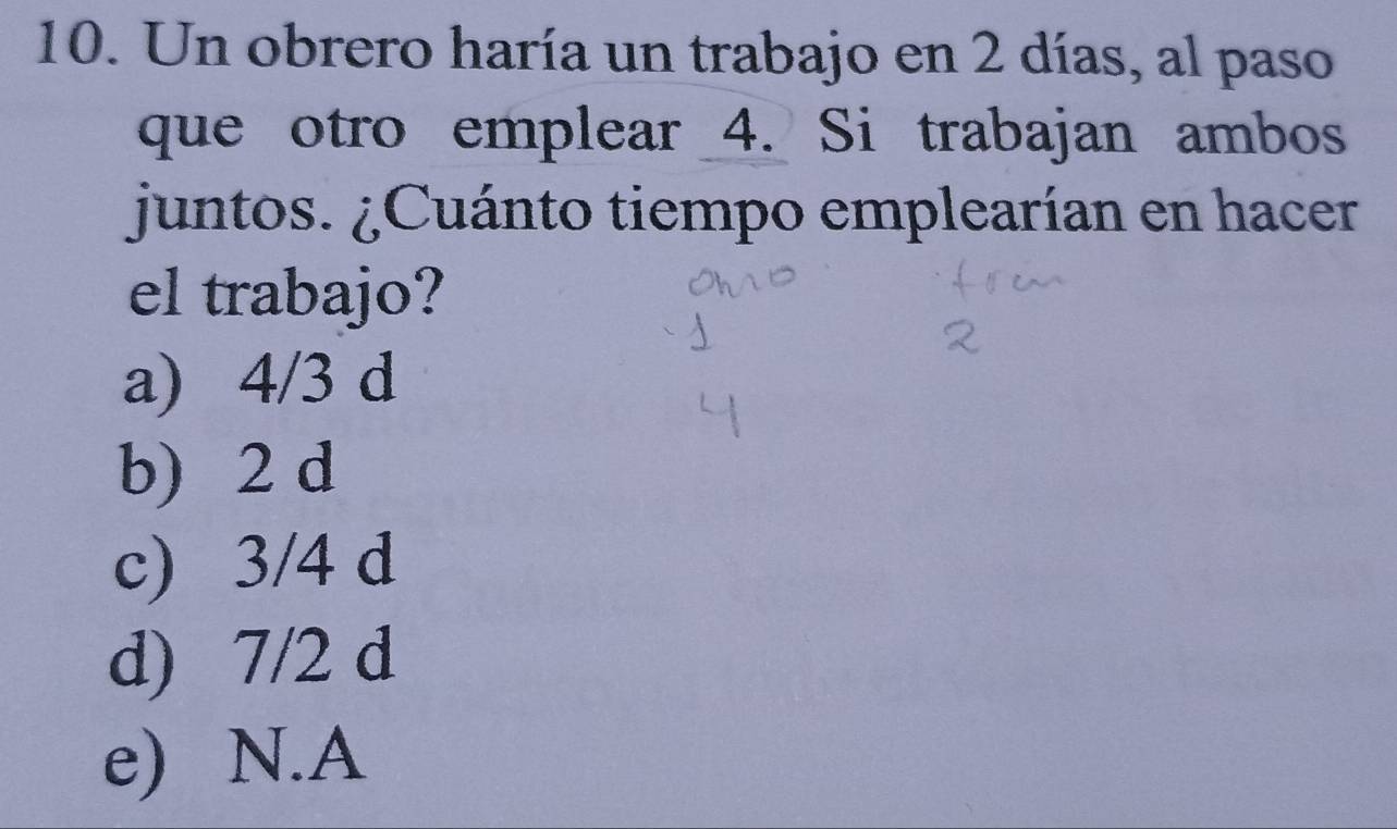 Un obrero haría un trabajo en 2 días, al paso
que otro emplear 4. Si trabajan ambos
juntos. ¿Cuánto tiempo emplearían en hacer
el trabajo?
a) 4/3 d
b) 2 d
c) 3/4 d
d) 7/2 d
e) N.A