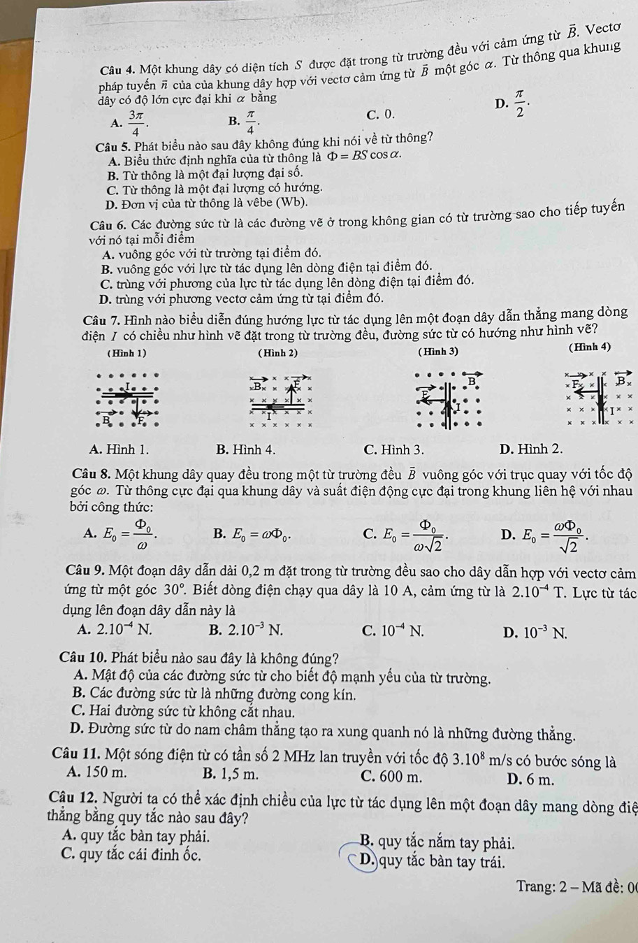 Một khung dây có diện tích S được đặt trong từ trường đều với cảm ứng từ vector B. Vectơ
pháp tuyến π của của khung dây hợp với vectơ cảm ứng từ B một góc α. Từ thông qua khung
dây có độ lớn cực đại khi α bằng
D.  π /2 .
A.  3π /4 .  π /4 . C. 0.
B.
Câu 5. Phát biểu nào sau đây không đúng khi nói về từ thông?
A. Biểu thức định nghĩa của từ thông là Phi =BS cosα.
B. Từ thông là một đại lượng đại số.
C. Từ thông là một đại lượng có hướng.
D. Đơn vị của từ thông là vêbe (Wb).
Câu 6. Các đường sức từ là các đường vẽ ở trong không gian có từ trường sao cho tiếp tuyến
với nó tại mỗi điểm
A. vuông góc với từ trường tại điểm đó.
B. vuông góc với lực từ tác dụng lên dòng điện tại điểm đó.
C. trùng với phương của lực từ tác dụng lên dòng điện tại điểm đó.
D. trùng với phương vectơ cảm ứng từ tại điểm đó.
Câu 7. Hình nào biểu diễn đúng hướng lực từ tác dụng lên một đoạn dây dẫn thẳng mang dòng
điện / có chiều như hình vẽ đặt trong từ trường đều, đường sức từ có hướng như hình vẽ?
(Hình 1) ( Hình 2) ( Hình 3) (Hình 4)
B
A. Hình 1. B. Hình 4. C. Hình 3. D. Hình 2.
Câu 8. Một khung dây quay đều trong một từ trường đều B vuông góc với trục quay với tốc độ
góc ω. Từ thông cực đại qua khung dây và suất điện động cực đại trong khung liên hệ với nhau
bởi công thức:
A. E_o=frac Phi _oomega . B. E_0=omega Phi _0. C. E_o=frac Phi _oomega sqrt(2). D. E_o=frac omega Phi _osqrt(2).
Câu 9. Một đoạn dây dẫn dài 0,2 m đặt trong từ trường đều sao cho dây dẫn hợp với vectơ cảm
ứng từ một góc 30° T. Biết dòng điện chạy qua dây là 10 A, cảm ứng từ là 2.10^(-4)T Lực từ tác
dụng lên đoạn dây dẫn này là
A. 2.10^(-4)N. B. 2.10^(-3)N. C. 10^(-4)N. D. 10^(-3)N.
Câu 10. Phát biểu nào sau đây là không đúng?
A. Mật độ của các đường sức từ cho biết độ mạnh yếu của từ trường.
B. Các đường sức từ là những đường cong kín.
C. Hai đường sức từ không cắt nhau.
D. Đường sức từ do nam châm thắng tạo ra xung quanh nó là những đường thẳng.
Câu 11. Một sóng điện từ có tần số 2 MHz lan truyền với tốc độ 3.10^8 m/s có bước sóng là
A. 150 m. B. 1,5 m. C. 600 m. D. 6 m.
Câu 12. Người ta có thể xác định chiều của lực từ tác dụng lên một đoạn dây mang dòng điệ
thắng bằng quy tắc nào sau đây?
A. quy tắc bàn tay phải.  B. quy tắc nắm tay phải.
C. quy tắc cái đinh ốc. D.)quy tắc bàn tay trái.
Trang: 2 - Mã đề: 0